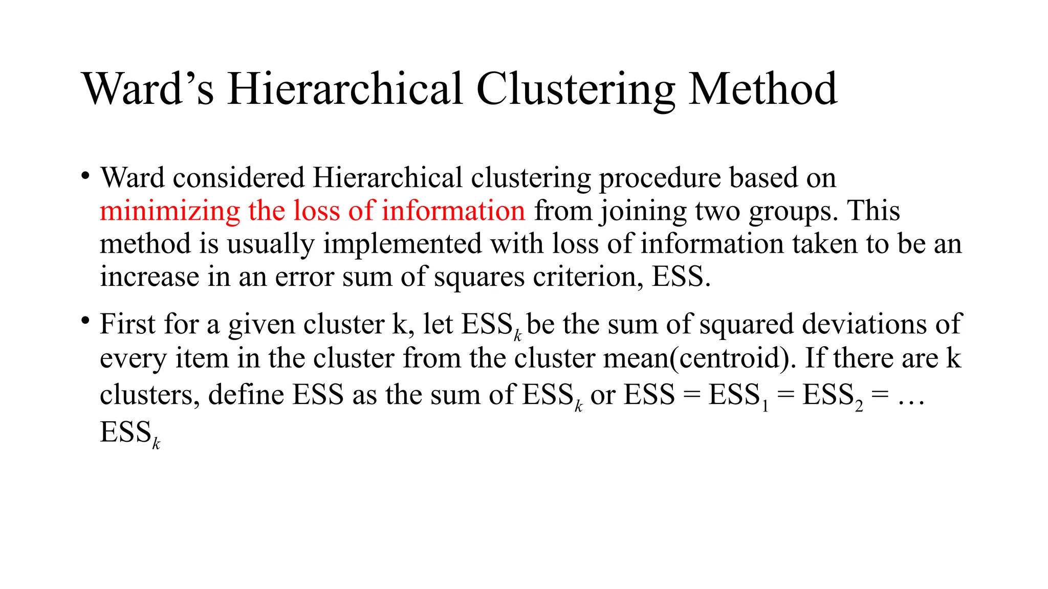 Ward’s Hierarchical Clustering Method
• Ward considered Hierarchical clustering procedure based on
minimizing the loss of information from joining two groups. This
method is usually implemented with loss of information taken to be an
increase in an error sum of squares criterion, ESS.
• First for a given cluster k, let ESSk be the sum of squared deviations of
every item in the cluster from the cluster mean(centroid). If there are k
clusters, define ESS as the sum of ESSk or ESS = ESS1 = ESS2 = …
ESSk
 