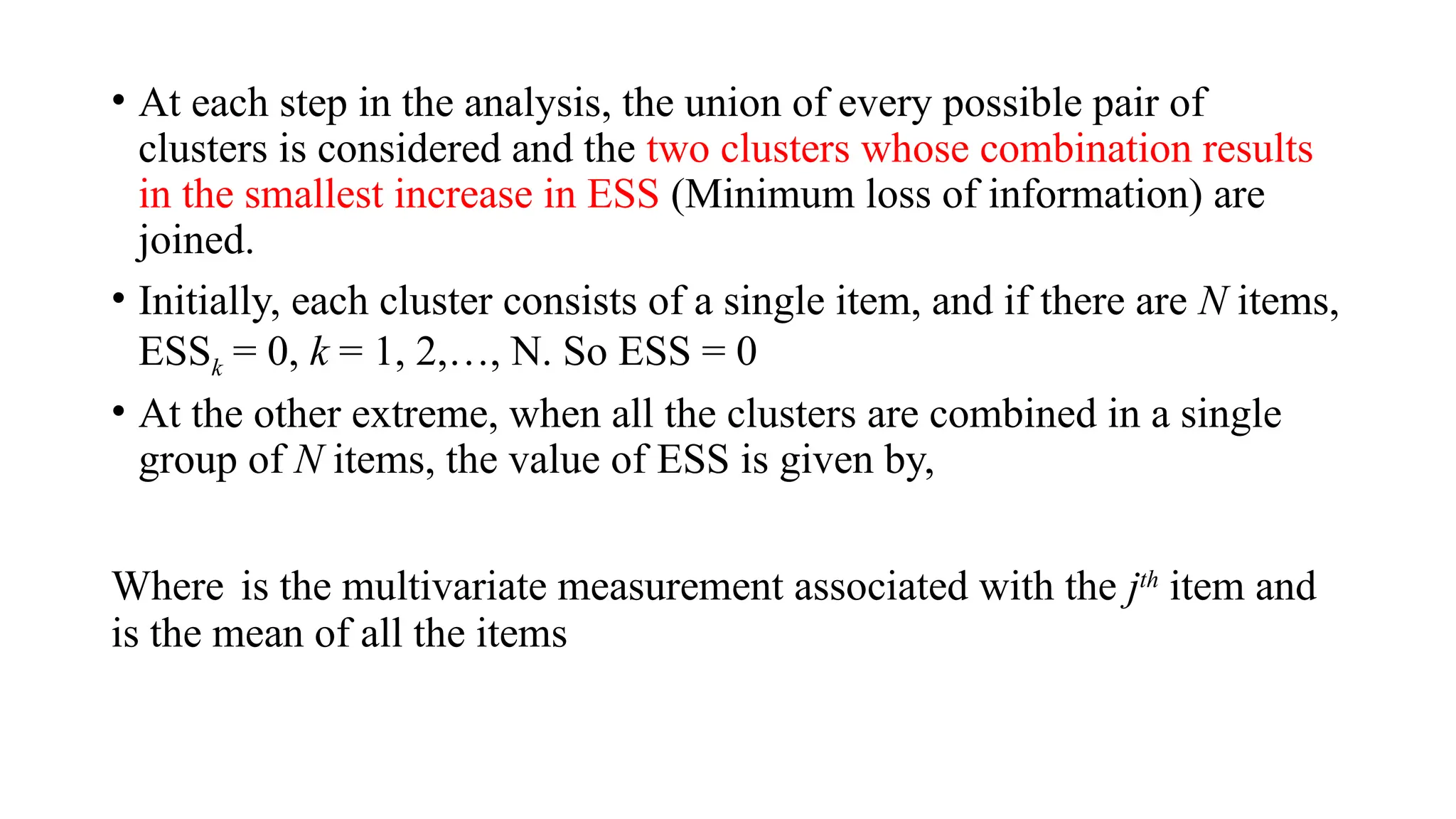 • At each step in the analysis, the union of every possible pair of
clusters is considered and the two clusters whose combination results
in the smallest increase in ESS (Minimum loss of information) are
joined.
• Initially, each cluster consists of a single item, and if there are N items,
ESSk = 0, k = 1, 2,…, N. So ESS = 0
• At the other extreme, when all the clusters are combined in a single
group of N items, the value of ESS is given by,
Where is the multivariate measurement associated with the jth
item and
is the mean of all the items
 