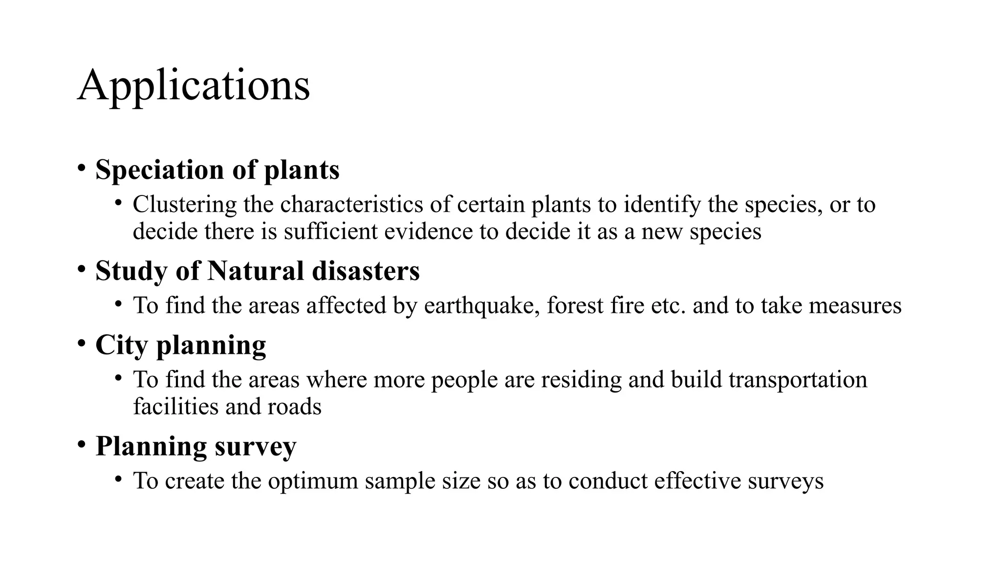 • Speciation of plants
• Clustering the characteristics of certain plants to identify the species, or to
decide there is sufficient evidence to decide it as a new species
• Study of Natural disasters
• To find the areas affected by earthquake, forest fire etc. and to take measures
• City planning
• To find the areas where more people are residing and build transportation
facilities and roads
• Planning survey
• To create the optimum sample size so as to conduct effective surveys
Applications
 
