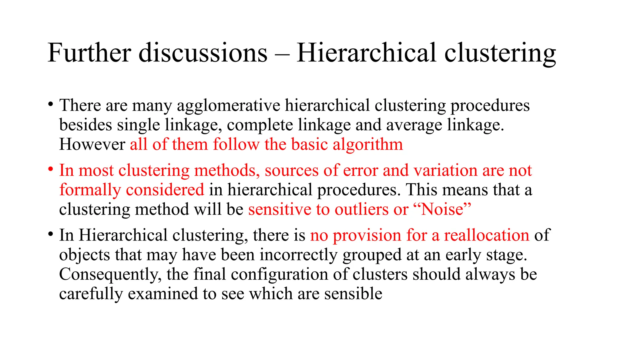 Further discussions – Hierarchical clustering
• There are many agglomerative hierarchical clustering procedures
besides single linkage, complete linkage and average linkage.
However all of them follow the basic algorithm
• In most clustering methods, sources of error and variation are not
formally considered in hierarchical procedures. This means that a
clustering method will be sensitive to outliers or “Noise”
• In Hierarchical clustering, there is no provision for a reallocation of
objects that may have been incorrectly grouped at an early stage.
Consequently, the final configuration of clusters should always be
carefully examined to see which are sensible
 