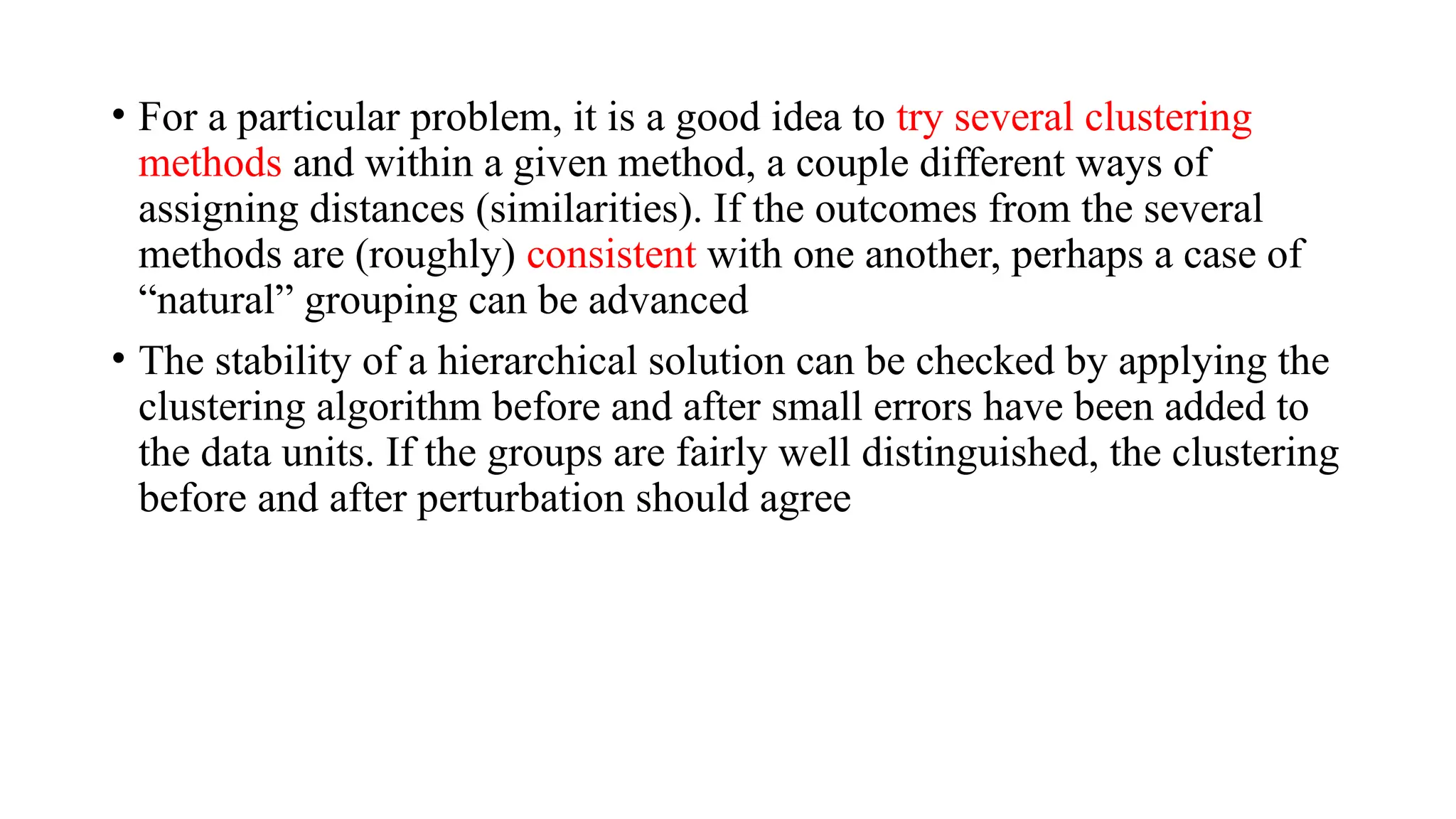 • For a particular problem, it is a good idea to try several clustering
methods and within a given method, a couple different ways of
assigning distances (similarities). If the outcomes from the several
methods are (roughly) consistent with one another, perhaps a case of
“natural” grouping can be advanced
• The stability of a hierarchical solution can be checked by applying the
clustering algorithm before and after small errors have been added to
the data units. If the groups are fairly well distinguished, the clustering
before and after perturbation should agree
 