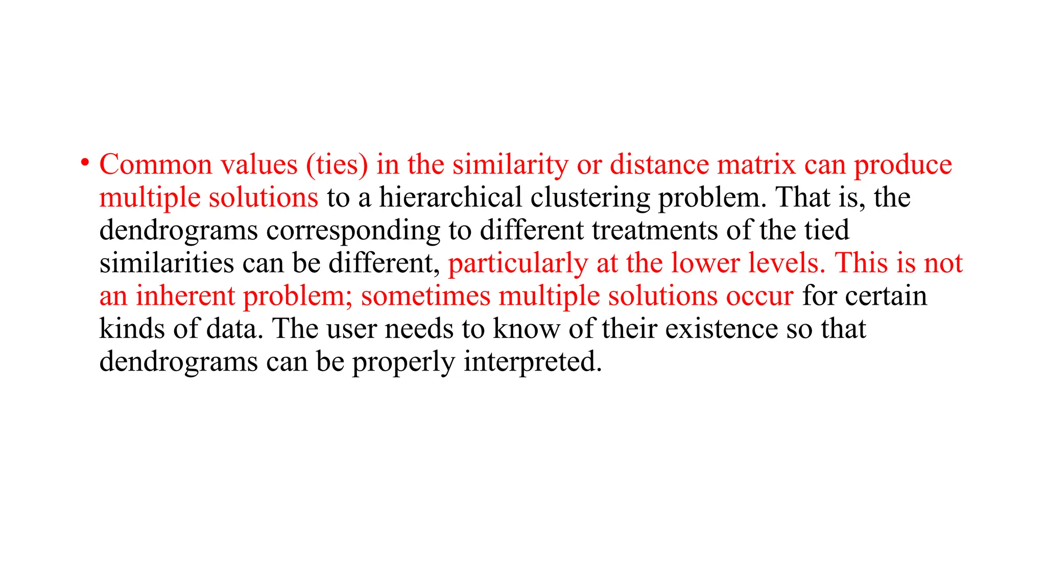 • Common values (ties) in the similarity or distance matrix can produce
multiple solutions to a hierarchical clustering problem. That is, the
dendrograms corresponding to different treatments of the tied
similarities can be different, particularly at the lower levels. This is not
an inherent problem; sometimes multiple solutions occur for certain
kinds of data. The user needs to know of their existence so that
dendrograms can be properly interpreted.
 