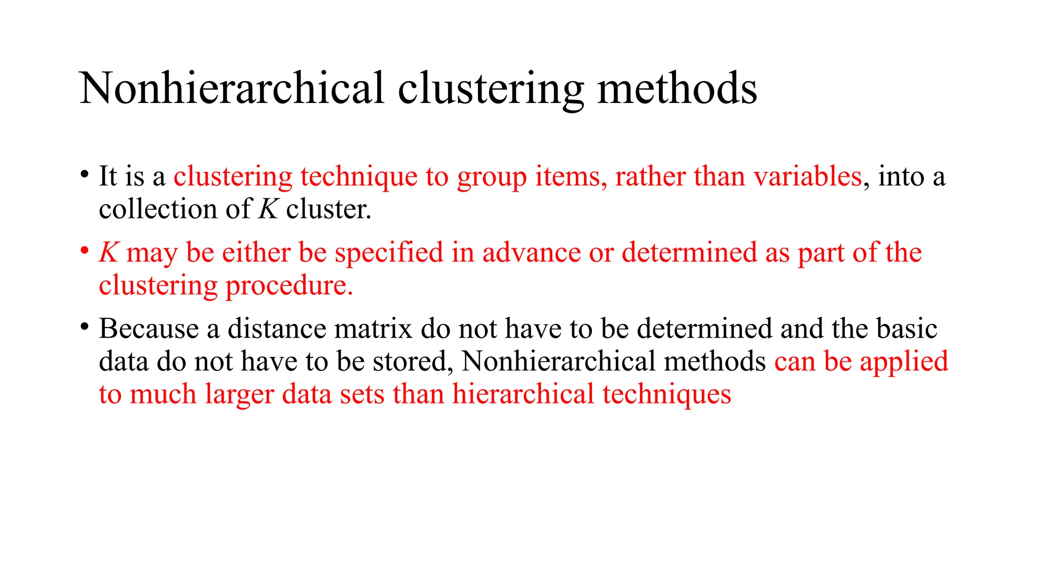 Nonhierarchical clustering methods
• It is a clustering technique to group items, rather than variables, into a
collection of K cluster.
• K may be either be specified in advance or determined as part of the
clustering procedure.
• Because a distance matrix do not have to be determined and the basic
data do not have to be stored, Nonhierarchical methods can be applied
to much larger data sets than hierarchical techniques
 