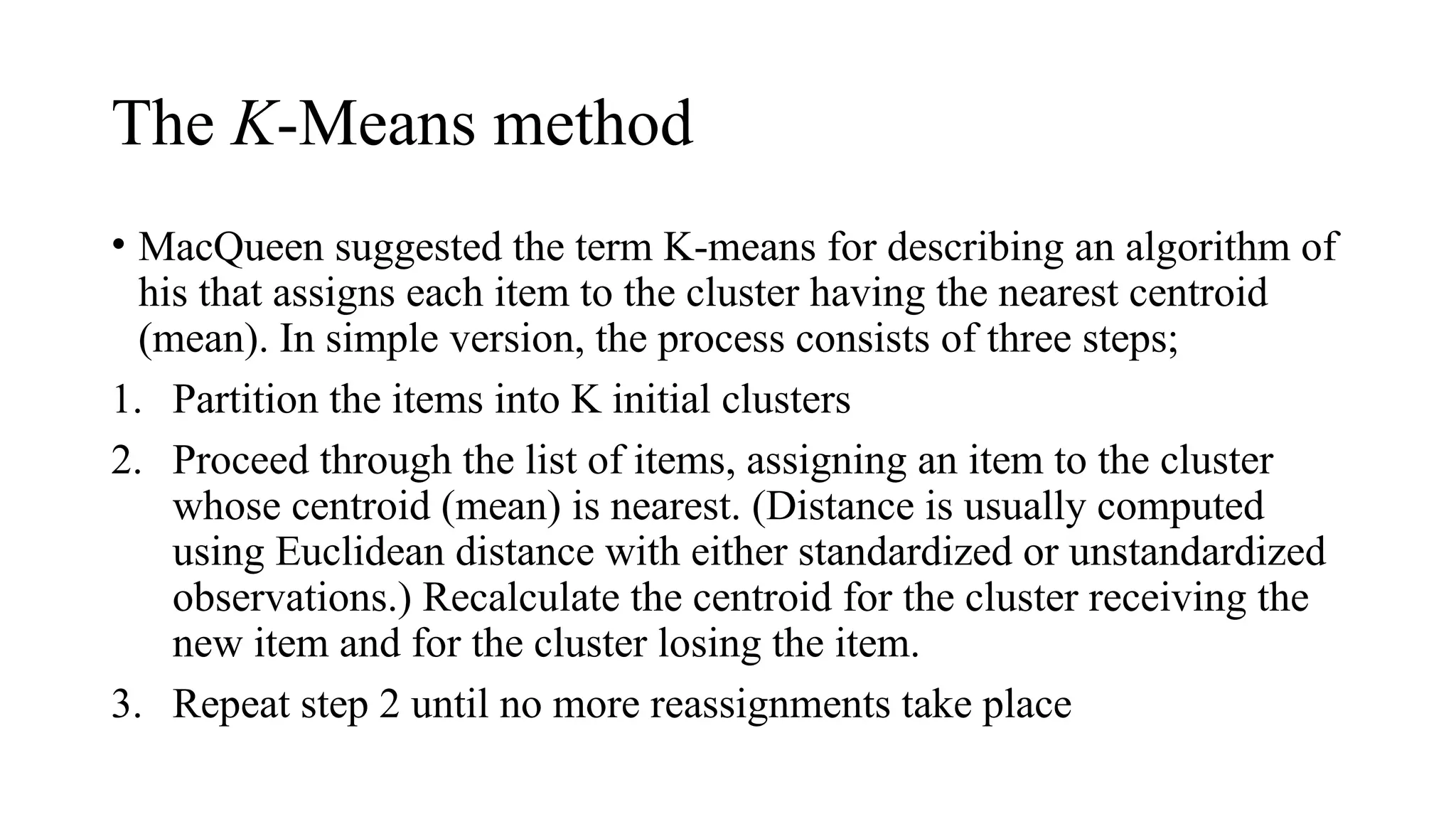 The K-Means method
• MacQueen suggested the term K-means for describing an algorithm of
his that assigns each item to the cluster having the nearest centroid
(mean). In simple version, the process consists of three steps;
1. Partition the items into K initial clusters
2. Proceed through the list of items, assigning an item to the cluster
whose centroid (mean) is nearest. (Distance is usually computed
using Euclidean distance with either standardized or unstandardized
observations.) Recalculate the centroid for the cluster receiving the
new item and for the cluster losing the item.
3. Repeat step 2 until no more reassignments take place
 