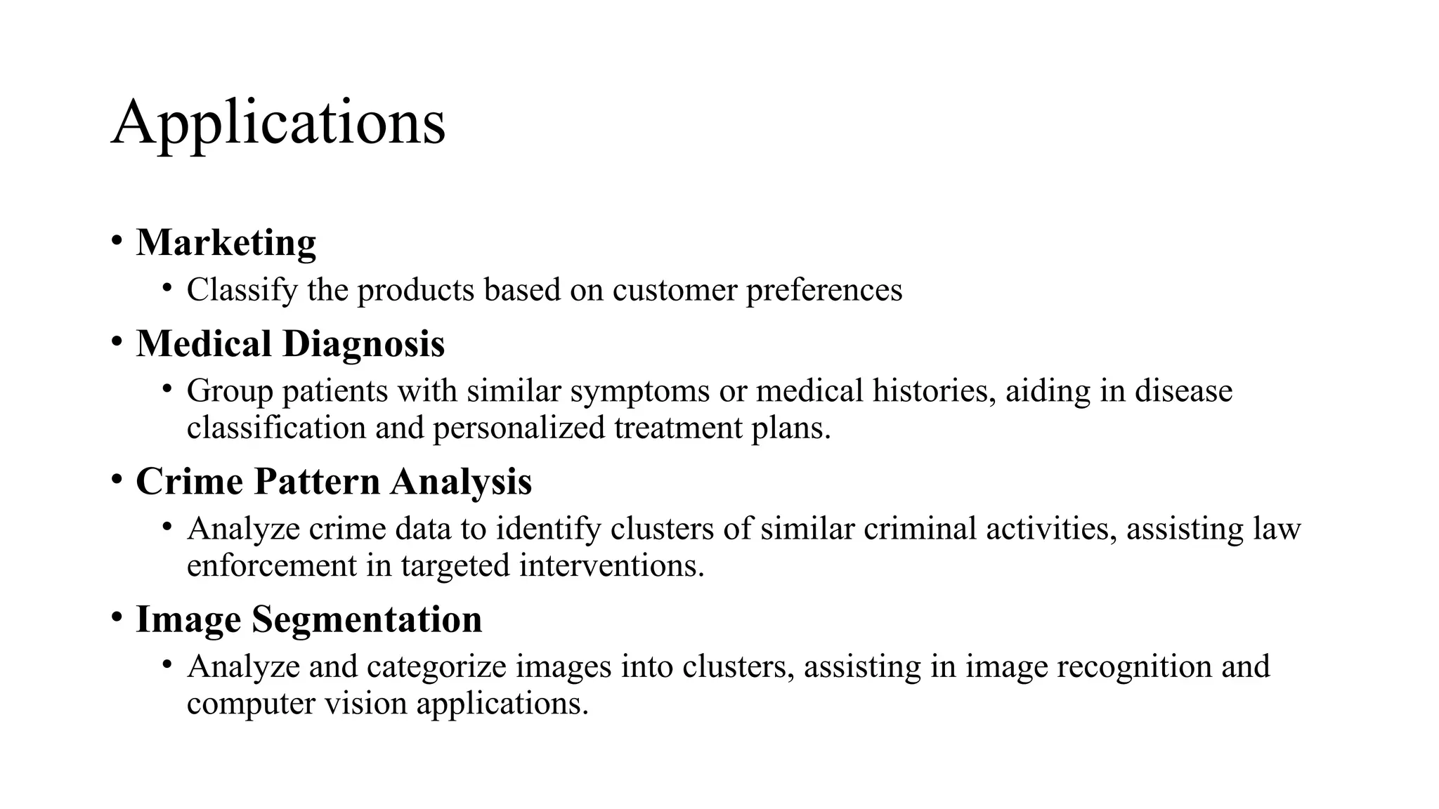 Applications
• Marketing
• Classify the products based on customer preferences
• Medical Diagnosis
• Group patients with similar symptoms or medical histories, aiding in disease
classification and personalized treatment plans.
• Crime Pattern Analysis
• Analyze crime data to identify clusters of similar criminal activities, assisting law
enforcement in targeted interventions.
• Image Segmentation
• Analyze and categorize images into clusters, assisting in image recognition and
computer vision applications.
 