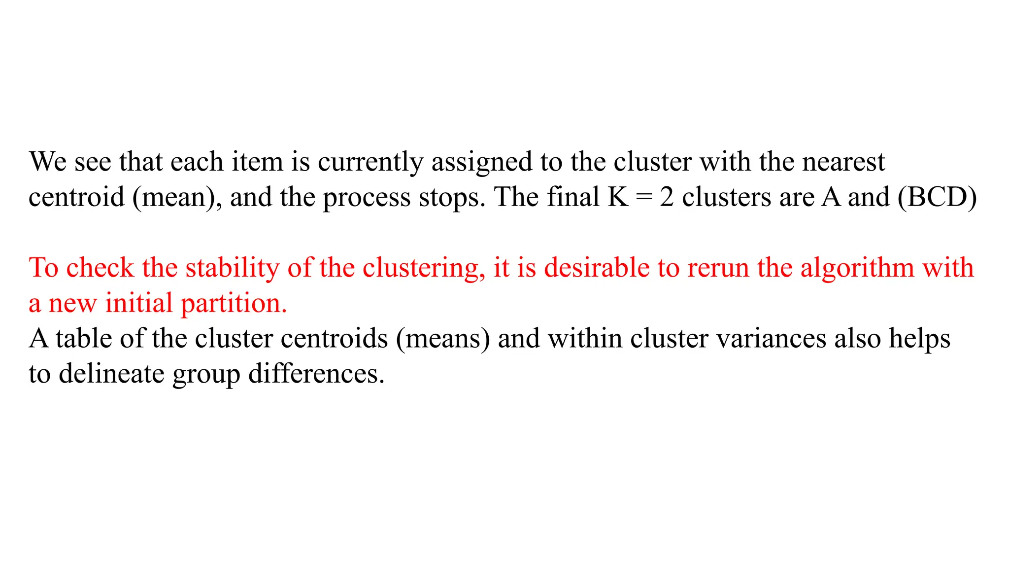 We see that each item is currently assigned to the cluster with the nearest
centroid (mean), and the process stops. The final K = 2 clusters are A and (BCD)
To check the stability of the clustering, it is desirable to rerun the algorithm with
a new initial partition.
A table of the cluster centroids (means) and within cluster variances also helps
to delineate group differences.
 