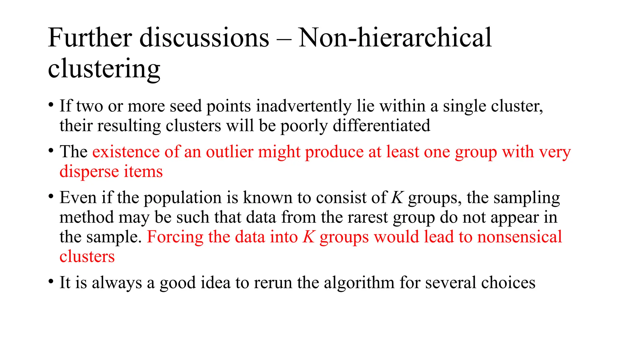 Further discussions – Non-hierarchical
clustering
• If two or more seed points inadvertently lie within a single cluster,
their resulting clusters will be poorly differentiated
• The existence of an outlier might produce at least one group with very
disperse items
• Even if the population is known to consist of K groups, the sampling
method may be such that data from the rarest group do not appear in
the sample. Forcing the data into K groups would lead to nonsensical
clusters
• It is always a good idea to rerun the algorithm for several choices
 