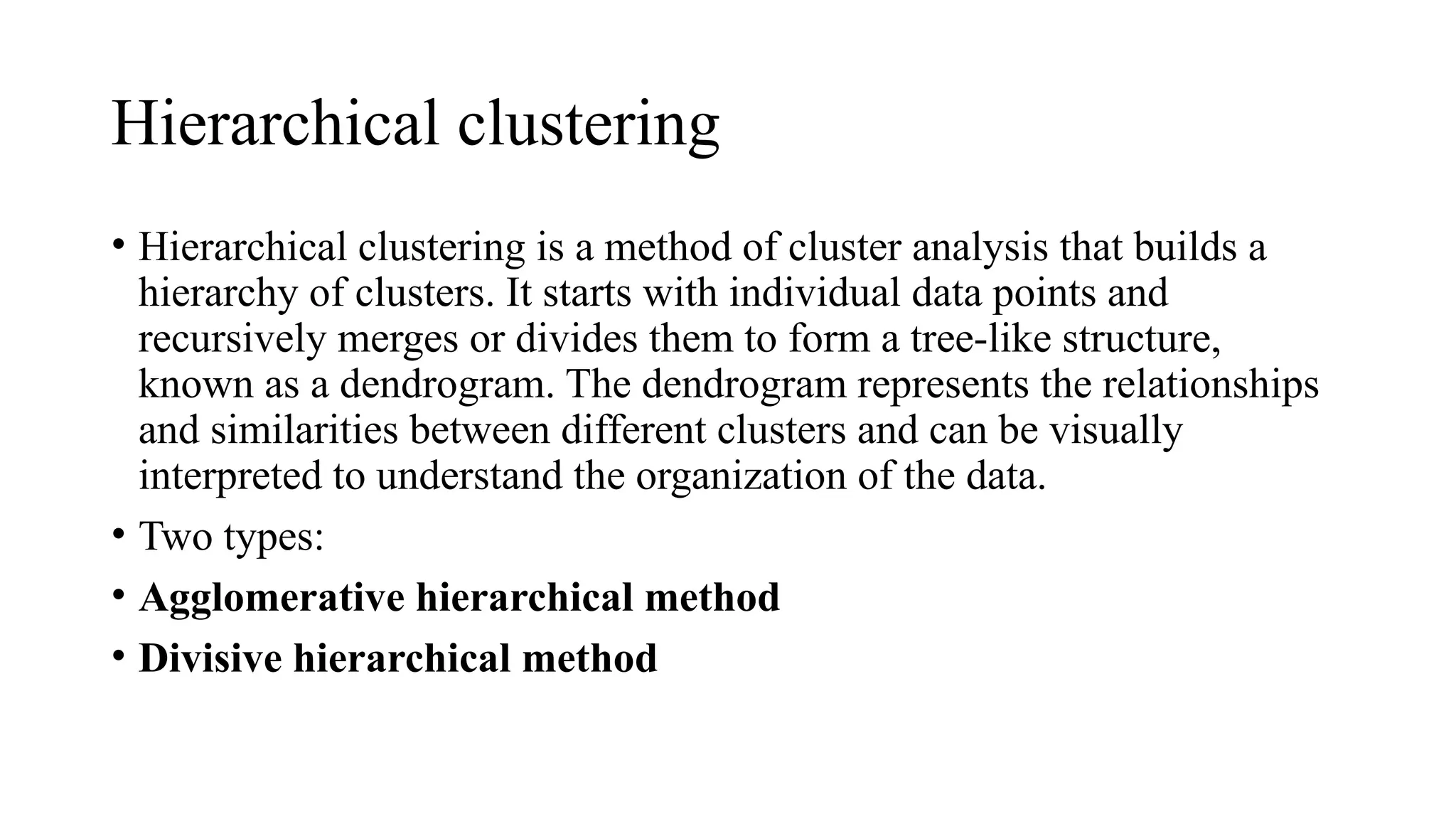 Hierarchical clustering
• Hierarchical clustering is a method of cluster analysis that builds a
hierarchy of clusters. It starts with individual data points and
recursively merges or divides them to form a tree-like structure,
known as a dendrogram. The dendrogram represents the relationships
and similarities between different clusters and can be visually
interpreted to understand the organization of the data.
• Two types:
• Agglomerative hierarchical method
• Divisive hierarchical method
 