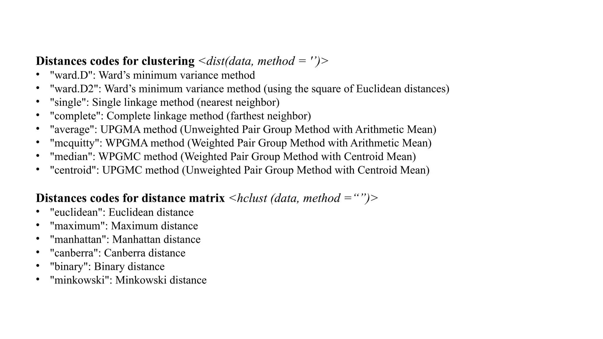 Distances codes for clustering <dist(data, method = '’)>
• "ward.D": Ward’s minimum variance method
• "ward.D2": Ward’s minimum variance method (using the square of Euclidean distances)
• "single": Single linkage method (nearest neighbor)
• "complete": Complete linkage method (farthest neighbor)
• "average": UPGMA method (Unweighted Pair Group Method with Arithmetic Mean)
• "mcquitty": WPGMA method (Weighted Pair Group Method with Arithmetic Mean)
• "median": WPGMC method (Weighted Pair Group Method with Centroid Mean)
• "centroid": UPGMC method (Unweighted Pair Group Method with Centroid Mean)
Distances codes for distance matrix <hclust (data, method =“”)>
• "euclidean": Euclidean distance
• "maximum": Maximum distance
• "manhattan": Manhattan distance
• "canberra": Canberra distance
• "binary": Binary distance
• "minkowski": Minkowski distance
 