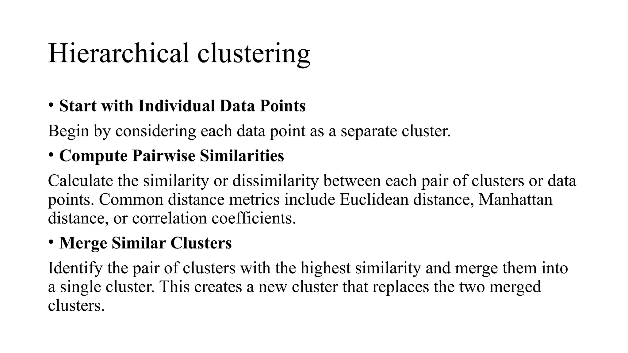 Hierarchical clustering
• Start with Individual Data Points
Begin by considering each data point as a separate cluster.
• Compute Pairwise Similarities
Calculate the similarity or dissimilarity between each pair of clusters or data
points. Common distance metrics include Euclidean distance, Manhattan
distance, or correlation coefficients.
• Merge Similar Clusters
Identify the pair of clusters with the highest similarity and merge them into
a single cluster. This creates a new cluster that replaces the two merged
clusters.
 