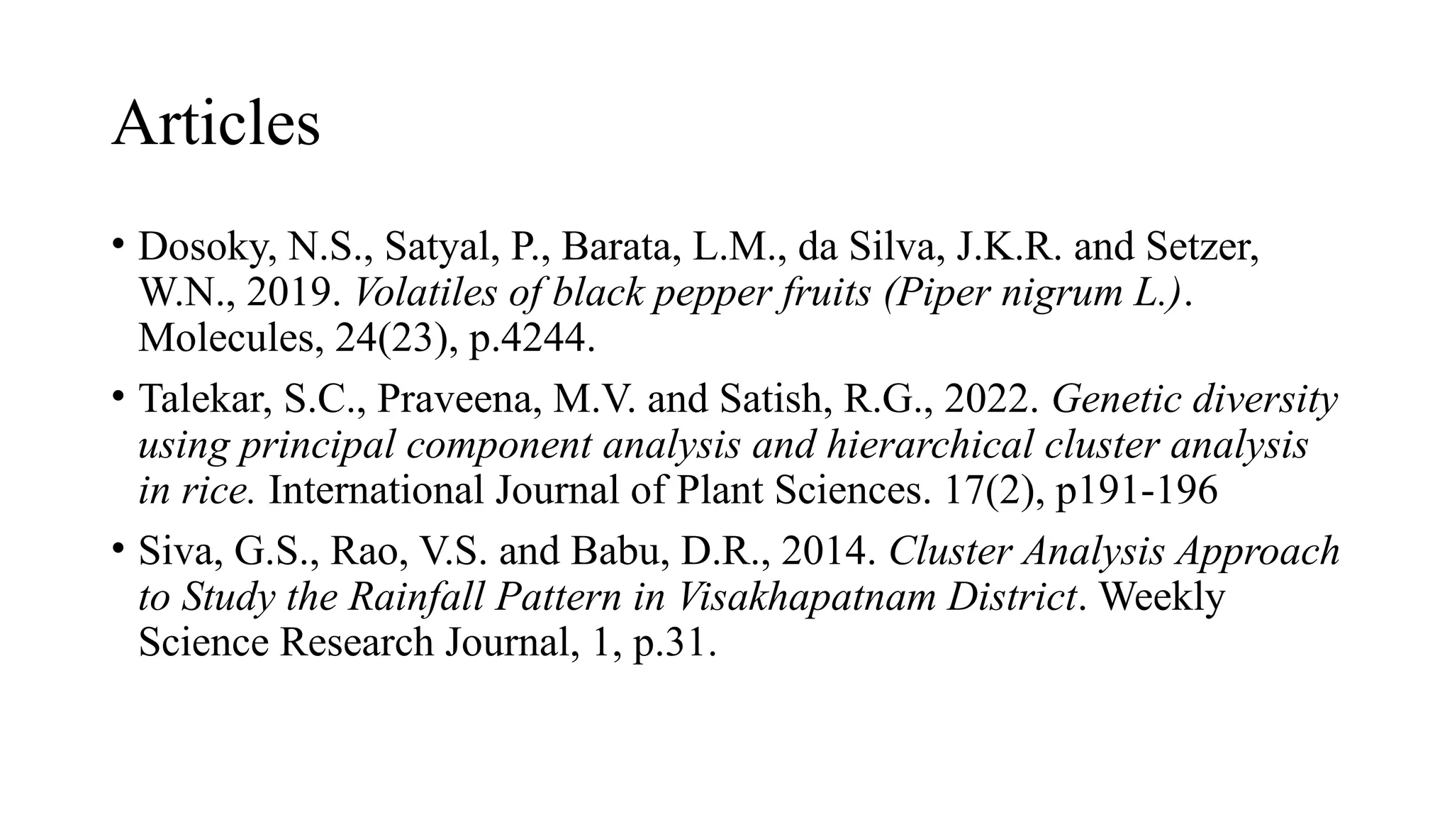 Articles
• Dosoky, N.S., Satyal, P., Barata, L.M., da Silva, J.K.R. and Setzer,
W.N., 2019. Volatiles of black pepper fruits (Piper nigrum L.).
Molecules, 24(23), p.4244.
• Talekar, S.C., Praveena, M.V. and Satish, R.G., 2022. Genetic diversity
using principal component analysis and hierarchical cluster analysis
in rice. International Journal of Plant Sciences. 17(2), p191-196
• Siva, G.S., Rao, V.S. and Babu, D.R., 2014. Cluster Analysis Approach
to Study the Rainfall Pattern in Visakhapatnam District. Weekly
Science Research Journal, 1, p.31.
 
