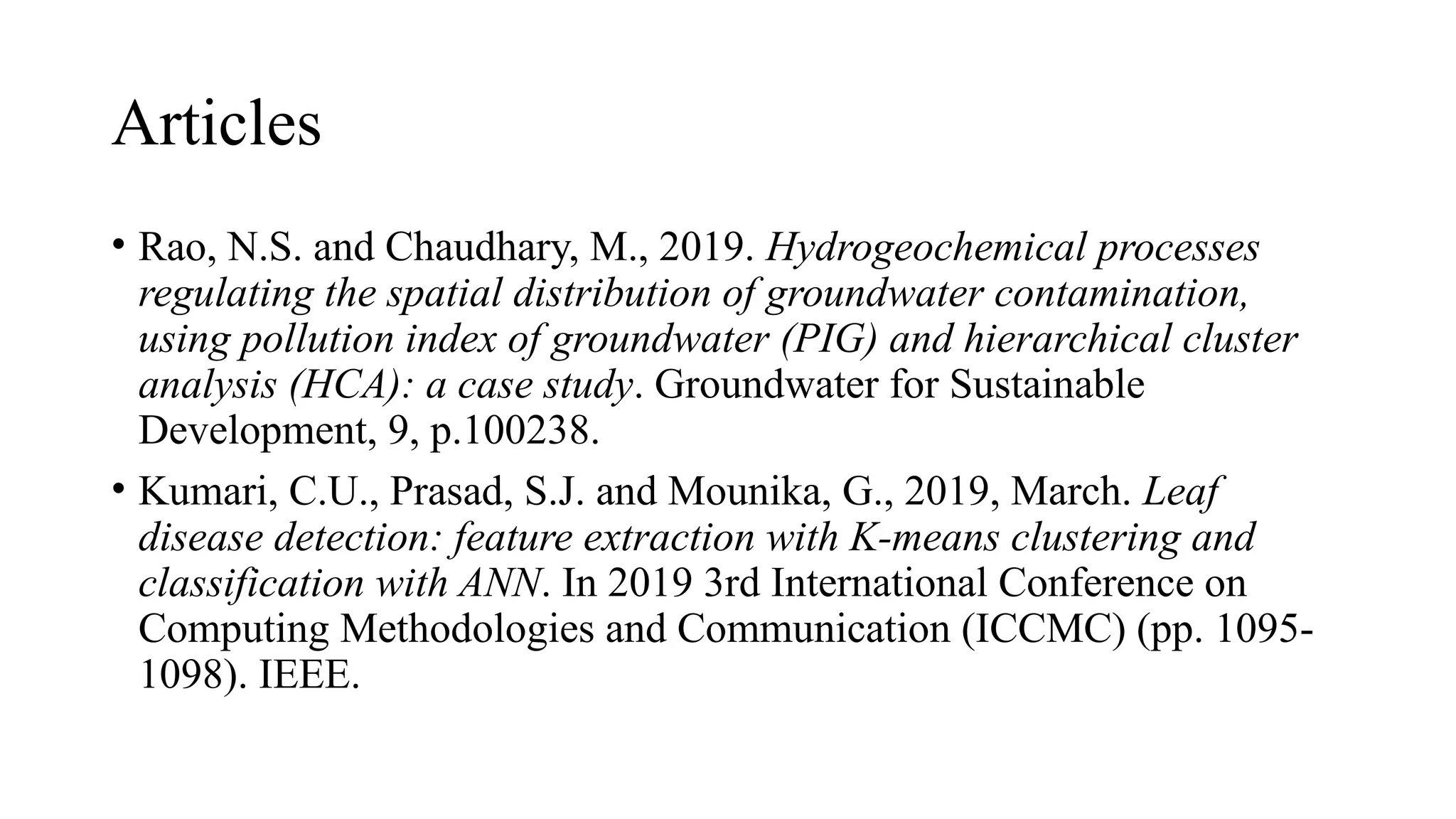 Articles
• Rao, N.S. and Chaudhary, M., 2019. Hydrogeochemical processes
regulating the spatial distribution of groundwater contamination,
using pollution index of groundwater (PIG) and hierarchical cluster
analysis (HCA): a case study. Groundwater for Sustainable
Development, 9, p.100238.
• Kumari, C.U., Prasad, S.J. and Mounika, G., 2019, March. Leaf
disease detection: feature extraction with K-means clustering and
classification with ANN. In 2019 3rd International Conference on
Computing Methodologies and Communication (ICCMC) (pp. 1095-
1098). IEEE.
 