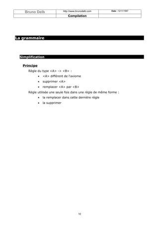 Bruno Delb                   http://www.brunodelb.com   Date : 12/11/1997

                                     Compilation




La grammaire




 Simplification

   Principe
      Règle du type <A> -> <B> :
              •   <A> différent de l'axiome
              •   supprimer <A>
              •   remplacer <A> par <B>
      Règle utilisée une seule fois dans une règle de même forme :
              •   la remplacer dans cette dernière règle
              •   la supprimer




                                             10
 