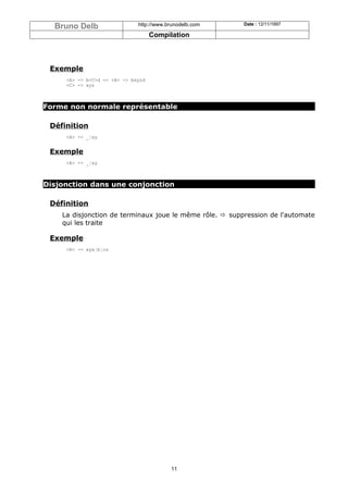Bruno Delb                  http://www.brunodelb.com   Date : 12/11/1997

                                    Compilation



 Exemple
     <A> -> b<C>d => <A> -> bxyzd
     <C> -> xyz



Forme non normale représentable

 Définition
     <A> -> _¦xy


 Exemple
     <A> -> _¦xy



Disjonction dans une conjonction

 Définition
    La disjonction de terminaux joue le même rôle. ð suppression de l'automate
    qui les traite

 Exemple
     <A> -> xya¦b¦cz




                                          11
 