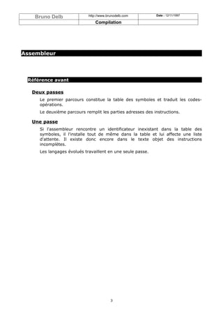 Bruno Delb              http://www.brunodelb.com        Date : 12/11/1997

                                Compilation




Assembleur




 Référence avant

   Deux passes
     Le premier parcours constitue la table des symboles et traduit les codes-
     opérations.
     Le deuxième parcours remplit les parties adresses des instructions.

   Une passe
     Si l'assembleur rencontre un identificateur inexistant dans la table des
     symboles, il l'installe tout de même dans la table et lui affecte une liste
     d'attente. Il existe donc encore dans le texte objet des instructions
     incomplètes.
     Les langages évolués travaillent en une seule passe.




                                         3
 
