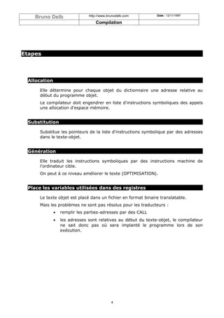 Bruno Delb                 http://www.brunodelb.com        Date : 12/11/1997

                                   Compilation




Etapes




 Allocation

     Elle détermine pour chaque objet du dictionnaire une adresse relative au
     début du programme objet.
     Le compilateur doit engendrer en liste d'instructions symboliques des appels
     une allocation d'espace mémoire.


 Substitution

     Substitue les pointeurs de la liste d'instructions symbolique par des adresses
     dans le texte-objet.


 Génération

     Elle traduit les instructions symboliques par des instructions machine de
     l'ordinateur cible.
     On peut à ce niveau améliorer le texte (OPTIMISATION).


 Place les variables utilisées dans des registres

     Le texte objet est placé dans un fichier en format binaire translatable.
     Mais les problèmes ne sont pas résolus pour les traducteurs :
              •   remplir les parties-adresses par des CALL
              •   les adresses sont relatives au début du texte-objet, le compilateur
                  ne sait donc pas où sera implanté le programme lors de son
                  exécution.




                                            4
 