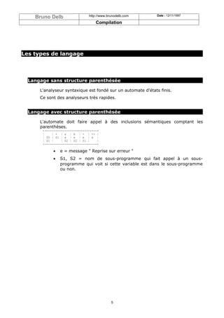 Bruno Delb                  http://www.brunodelb.com      Date : 12/11/1997

                                    Compilation




Les types de langage




  Langage sans structure parenthésée

      L'analyseur syntaxique est fondé sur un automate d'états finis.
      Ce sont des analyseurs très rapides.


  Langage avec structure parenthésée

      L'automate doit faire appel à des inclusions sémantiques comptant les
      parenthèses.
       +-----------------------------+
       ¦    ¦ + ¦ a ¦ b ¦ - ¦ <> ¦
       ¦ S0 ¦ S1 ¦ e ¦ e ¦ e ¦ e ¦
       ¦ S1 ¦    ¦ S2 ¦ S2 ¦ S1 ¦    ¦
       +-----------------------------+

            •   e = message " Reprise sur erreur "
            •   S1, S2 = nom de sous-programme qui fait appel à un sous-
                programme qui voit si cette variable est dans le sous-programme
                ou non.




                                             5
 