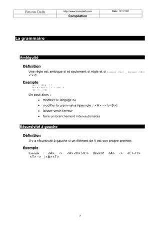 Bruno Delb                  http://www.brunodelb.com                Date : 12/11/1997

                                    Compilation




La grammaire




 Ambiguité

   Définition
      Une règle est ambigue si et seulement si règle et si           Premier (<a>) _ Suivant (<A>)
      <> 0.

   Exemple
        <A> -> <B>b ¦ *
        <B> -> ba<C> ¦ L = (ba) b
        <C> -> _¦<B> ¦

      On peut alors :
            •   modifier le langage ou
            •   modifier la grammaire (exemple : <A> -> b<B>)
            •   laisser venir l'erreur
            •   faire un branchement inter-automates


 Récursivité à gauche

   Définition
      Il y a récursivité à gauche si un élément de V est son propre premier.

   Exemple
      Exemple   <A> ->
                :                   <A><B>¦<C>             devient   <A>      ->      <C><T>
      <T> -> _¦<B><T>




                                             7
 