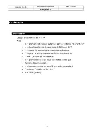 Bruno Delb                 http://www.brunodelb.com         Date : 12/11/1997

                                   Compilation




L'automate




 Construction

     Codage d'un élément de V = ^n
     Avec :
              •   n = premier état du sous-automate correspondant à l'élément de V
              •   . = dans les colonnes des premiers de l'élément de V
              •   ^ = sortie de sous-automates autres que l'axiome
              •   " surplus " = sortie d'axiome sauf dans la colonne de
              •   " end " (marque de fin de texte)
              •   X = premières lignes de sous-automates autres que
              •   l'axiome (cas impossible)
              •   . = ligne comportant un appel à une règle comportant
              •   " omission " = colonne de " end "
              •   0 = reste (erreur)




                                            9
 