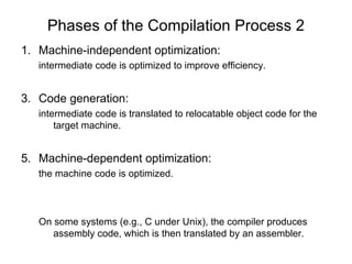 Phases of the Compilation Process 2 Machine-independent optimization: intermediate code is optimized to improve efficiency. Code generation: intermediate code is translated to relocatable object code for the target machine. Machine-dependent optimization: the machine code is optimized. On some systems (e.g., C under Unix), the compiler produces assembly code, which is then translated by an assembler.  