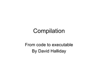 Compilation From code to executable By David Halliday 