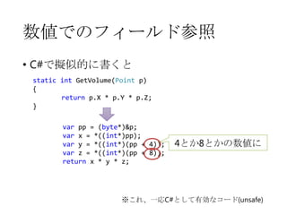 数値でのフィールド参照
• C#で擬似的に書くと
static int GetVolume(Point p)
{
return p.X * p.Y * p.Z;
}
var pp = (byte*)&p;
var x = *((int*)pp);
var y = *((int*)(pp + 4));
var z = *((int*)(pp + 8));
return x * y * z;

4とか8とかの数値に

※これ、一応C#として有効なコード(unsafe)

 