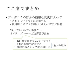 ここまでまとめ
• プログラムのほんの些細な変更によって
• メモリ レイアウトが変化する
• 利用側(ライブラリ側とは別人が保守)に影響
C#、JITレベルだと影響なし
ネイティブ レベルだと影響が出る
• .NET製プログラム/ライブラリ
をILの状態で配布する
最大の理由
• 事前のネイティブ化が難しい

 