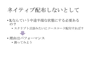 ネイティブ配布しないとして
• ILなんていう中途半端な状態にする必要ある
の？
• スクリプト言語みたいにソースコード配付すれば？

• 理由はパフォーマンス
• 測ってみよう

 