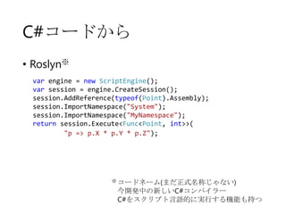 C#コードから
• Roslyn※
var engine = new ScriptEngine();
var session = engine.CreateSession();
session.AddReference(typeof(Point).Assembly);
session.ImportNamespace("System");
session.ImportNamespace("MyNamespace");
return session.Execute<Func<Point, int>>(
"p => p.X * p.Y * p.Z");

※ コードネーム(まだ正式名称じゃない)

今開発中の新しいC#コンパイラー
C#をスクリプト言語的に実行する機能も持つ

 