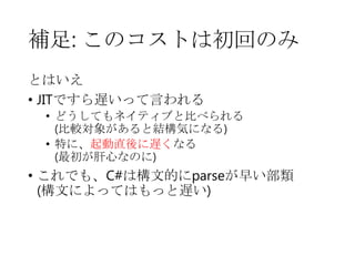 補足: このコストは初回のみ
とはいえ
• JITですら遅いって言われる
• どうしてもネイティブと比べられる
(比較対象があると結構気になる)
• 特に、起動直後に遅くなる
(最初が肝心なのに)

• これでも、C#は構文的にparseが早い部類
(構文によってはもっと遅い)

 