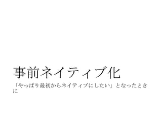 事前ネイティブ化
「やっぱり最初からネイティブにしたい」となったとき
に

 