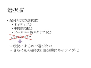 選択肢
• 配付形式の選択肢
• ネイティブか
• 中間形式(IL)か
• ソースコード(スクリプト)か

どれがいい？
• 状況によるので選びたい
• さらに別の選択肢: 部分的にネイティブ化

 