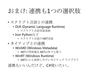おまけ: 連携も1つの選択肢
• スクリプト言語との連携

• DLR (Dynamic Language Runtime)
• スクリプト言語実装基板

• Iron Pythonなど
• スクリプト言語の.NET実装

• ネイティブとの連携

• WinMD (Windows Metadata)
• .NETの型情報を.NET以外でも使う

• WinRT (Windows Runtime)

• .NETからも参照しやすいネイティブ ライブラリ

連携もいいんだけど、C#使いたい…

 