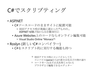 C#でスクリプティング
• ASP.NET
• C#ソースコードのままサイトに配置可能
• 初回アクセス時が異様に遅かった※ものの…
ASP.NET 4/IIS 7.5からは自動実行に

• Azure Websites上のコードならオンライン編集可能
• Visual Studio Online “Monaco”†

• Roslyn (新しいC#コンパイラー)

• C#をスクリプト的に実行する機能も持つ
※

初回アクセス時にコンパイルしてた
コンパイル(parseから)の遅さは先ほどの例の通り
† コードネーム(まだ正式名称じゃない)
ブラウザ上で編集できるエディター

 