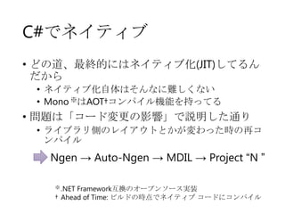 C#でネイティブ
• どの道、最終的にはネイティブ化(JIT)してるん
だから
• ネイティブ化自体はそんなに難しくない
• Mono ※はAOT†コンパイル機能を持ってる

• 問題は「コード変更の影響」で説明した通り
• ライブラリ側のレイアウトとかが変わった時の再コ
ンパイル

Ngen → Auto-Ngen → MDIL → Project “N ”
※ .NET

Framework互換のオープンソース実装
† Ahead of Time: ビルドの時点でネイティブ コードにコンパイル

 