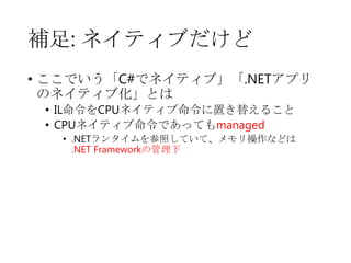 補足: ネイティブだけど
• ここでいう「C#でネイティブ」「.NETアプリ
のネイティブ化」とは
• IL命令をCPUネイティブ命令に置き替えること
• CPUネイティブ命令であってもmanaged
• .NETランタイムを参照していて、メモリ操作などは
.NET Frameworkの管理下

 