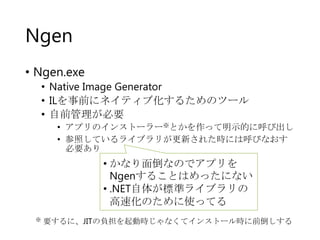 Ngen
• Ngen.exe
• Native Image Generator
• ILを事前にネイティブ化するためのツール
• 自前管理が必要
• アプリのインストーラー※とかを作って明示的に呼び出し
• 参照しているライブラリが更新された時には呼びなおす
必要あり

• かなり面倒なのでアプリを
Ngenすることはめったにない
• .NET自体が標準ライブラリの
高速化のために使ってる
※

要するに、JITの負担を起動時じゃなくてインストール時に前倒しする

 