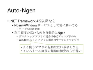 Auto-Ngen
• .NET Framework 4.5以降なら

• NgenがWindowsサービスとして常に動いてる
• アイドル時に動作

• 利用頻度の高いものを自動的にNgen
• デスクトップ アプリの場合はGACアセンブリのみ
• Windowsストア アプリの場合はすべてのアセンブリ

• よく使うアプリの起動はだいぶ早くなる
• インストール直後の起動は相変わらず遅い

 