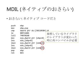 MDIL (ネイティブのおさらい)
• おさらい: ネイティブ コードだと
push
mov
cmp
je
call
mov
lea
imul
lea
imul
pop
ret

ebp
ebp,esp
dword ptr ds:[5011058h],0
00FE2A01
参照しているライブラリ
74B7AEA8
eax,dword ptr [ebp+8] のレイアウトが変わった
edx,[ebp+8]
時に再コンパイルが必要
eax,dword ptr [edx+4]
edx,[ebp+8]
eax,dword ptr [edx+8]
ebp
0Ch

 
