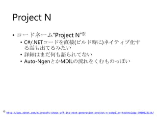 Project N
• コードネーム“Project N”※
• C#/.NETコードを直接(ビルド時に)ネイティブ化す
る話も出てるみたい
• 詳細はまだ何も語られてない
• Auto-NgenとかMDILの流れをくむものっぽい

※ http://www.zdnet.com/microsoft-shows-off-its-next-generation-project-n-compiler-technology-7000023156/

 