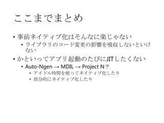 ここまでまとめ
• 事前ネイティブ化はそんなに楽じゃない
• ライブラリのコード変更の影響を吸収しないといけ
ない

• かといってアプリ起動のたびにJITしたくない
• Auto-Ngen → MDIL → Project N？

• アイドル時間を使ってネイティブ化したり
• 部分的にネイティブ化したり

 