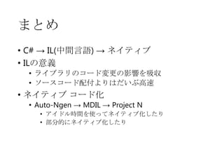 まとめ
• C# → IL(中間言語) → ネイティブ
• ILの意義
• ライブラリのコード変更の影響を吸収
• ソースコード配付よりはだいぶ高速

• ネイティブ コード化

• Auto-Ngen → MDIL → Project N
• アイドル時間を使ってネイティブ化したり
• 部分的にネイティブ化したり

 