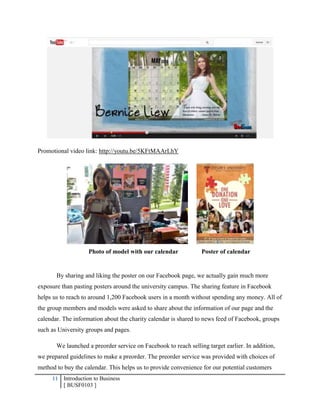 11 Introduction to Business
[ BUSF0103 ]
Promotional video link: http://youtu.be/5KFtMAArLhY
Photo of model with our calendar Poster of calendar
By sharing and liking the poster on our Facebook page, we actually gain much more
exposure than pasting posters around the university campus. The sharing feature in Facebook
helps us to reach to around 1,200 Facebook users in a month without spending any money. All of
the group members and models were asked to share about the information of our page and the
calendar. The information about the charity calendar is shared to news feed of Facebook, groups
such as University groups and pages.
We launched a preorder service on Facebook to reach selling target earlier. In addition,
we prepared guidelines to make a preorder. The preorder service was provided with choices of
method to buy the calendar. This helps us to provide convenience for our potential customers
 