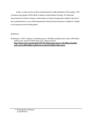 13 Introduction to Business
[ BUSF0103 ]
Lastly, we also use face to face communication to collect donations in the campus. This
is because most people will be likely to donate a small amount of money. It is hard and
inconvenience for them to donate a small amount of money through other methods. By face to
face communication, we are collecting donations directly from the person we talked to. It helps
to save precious time for both parties.
References
Protalinski, E. (2013, January). Facebook passes 1.06 billion monthly active users, 680 million
mobile users, and 618 million daily users. Retrieved from:
http://thenextweb.com/facebook/2013/01/30/facebook-passes-1-06-billion-monthly-
active-users-680-million-mobile-users-and-618-million-daily-users/
 