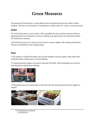 16 Introduction to Business
[ BUSF0103 ]
Green Measures
The greening of the business is a great thing for the environment and for the world’s carbon
footprint. One key for our business is learning how to follow three R’s: reduce, reuse and recycle.
Reduce
We will decide where we can cut back. This is probably the most cautious and most effective
beginning point for our business in terms of starting to go green and it can enormously reduce
the unnecessary expenses.
1) Our business does not or rarely use any electric or power supply while running the business.
This act can definitely avoid wasting energy.
Reuse
1) We prepare a scrap file for paper, that way the members can reuse paper scraps rather than
notebooks while writing notes or record anything.
2) Unused decorative papers are reused to decorate the booth, while used papers are reused to
print the posters and products labeling.
3) Polystyrene boxes are reused daily to load and carry the drinks and snacks from supplier to
campus.
 