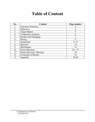 2 Introduction to Business
[ BUSF0103 ]
Table of Content
No. Content Page number
1 Executive Summary 3
2 Objectives 4
3 Target Market 5
4 Competition Analysis 6
5 Product and Packaging 7
6 Pricing 8
7 Promotions 9- 13
8 Sponsors 14
9 Distribution 15
10 Green Measures 16 – 17
11 Human Resource Planning 18
12 Evaluation of Results 19
13 Appendix 20-28
 
