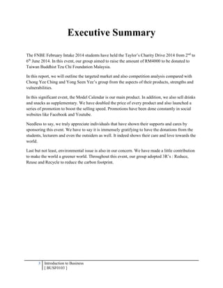 3 Introduction to Business
[ BUSF0103 ]
Executive Summary
The FNBE February Intake 2014 students have held the Taylor’s Charity Drive 2014 from 2nd
to
6th
June 2014. In this event, our group aimed to raise the amount of RM4000 to be donated to
Taiwan Buddhist Tzu Chi Foundation Malaysia.
In this report, we will outline the targeted market and also competition analysis compared with
Chong Yee Ching and Yong Seen Yee’s group from the aspects of their products, strengths and
vulnerabilities.
In this significant event, the Model Calendar is our main product. In addition, we also sell drinks
and snacks as supplementary. We have doubled the price of every product and also launched a
series of promotion to boost the selling speed. Promotions have been done constantly in social
websites like Facebook and Youtube.
Needless to say, we truly appreciate individuals that have shown their supports and cares by
sponsoring this event. We have to say it is immensely gratifying to have the donations from the
students, lecturers and even the outsiders as well. It indeed shows their care and love towards the
world.
Last but not least, environmental issue is also in our concern. We have made a little contribution
to make the world a greener world. Throughout this event, our group adopted 3R’s : Reduce,
Reuse and Recycle to reduce the carbon footprint.
 
