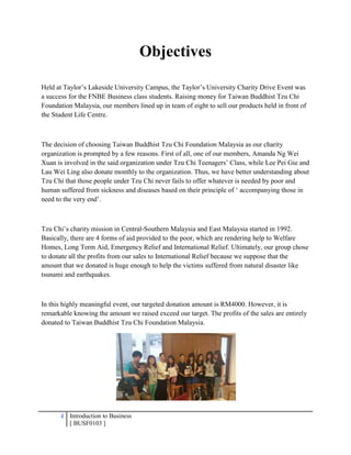 4 Introduction to Business
[ BUSF0103 ]
Objectives
Held at Taylor’s Lakeside University Campus, the Taylor’s University Charity Drive Event was
a success for the FNBE Business class students. Raising money for Taiwan Buddhist Tzu Chi
Foundation Malaysia, our members lined up in team of eight to sell our products held in front of
the Student Life Centre.
The decision of choosing Taiwan Buddhist Tzu Chi Foundation Malaysia as our charity
organization is prompted by a few reasons. First of all, one of our members, Amanda Ng Wei
Xuan is involved in the said organization under Tzu Chi Teenagers’ Class, while Lee Pei Gie and
Lau Wei Ling also donate monthly to the organization. Thus, we have better understanding about
Tzu Chi that those people under Tzu Chi never fails to offer whatever is needed by poor and
human suffered from sickness and diseases based on their principle of ‘ accompanying those in
need to the very end’.
Tzu Chi’s charity mission in Central-Southern Malaysia and East Malaysia started in 1992.
Basically, there are 4 forms of aid provided to the poor, which are rendering help to Welfare
Homes, Long Term Aid, Emergency Relief and International Relief. Ultimately, our group chose
to donate all the profits from our sales to International Relief because we suppose that the
amount that we donated is huge enough to help the victims suffered from natural disaster like
tsunami and earthquakes.
In this highly meaningful event, our targeted donation amount is RM4000. However, it is
remarkable knowing the amount we raised exceed our target. The profits of the sales are entirely
donated to Taiwan Buddhist Tzu Chi Foundation Malaysia.
 