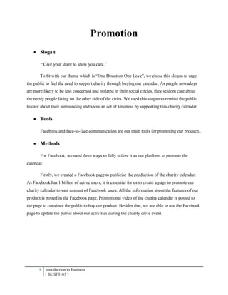 9 Introduction to Business
[ BUSF0103 ]
Promotion
 Slogan
“Give your share to show you care.”
To fit with our theme which is “One Donation One Love”, we chose this slogan to urge
the public to feel the need to support charity through buying our calendar. As people nowadays
are more likely to be less concerned and isolated in their social circles, they seldom care about
the needy people living on the other side of the cities. We used this slogan to remind the public
to care about their surrounding and show an act of kindness by supporting this charity calendar.
 Tools
Facebook and face-to-face communication are our main tools for promoting our products.
 Methods
For Facebook, we used three ways to fully utilize it as our platform to promote the
calendar.
Firstly, we created a Facebook page to publicise the production of the charity calendar.
As Facebook has 1 billion of active users, it is essential for us to create a page to promote our
charity calendar to vast amount of Facebook users. All the information about the features of our
product is posted in the Facebook page. Promotional video of the charity calendar is posted to
the page to convince the public to buy our product. Besides that, we are able to use the Facebook
page to update the public about our activities during the charity drive event.
 