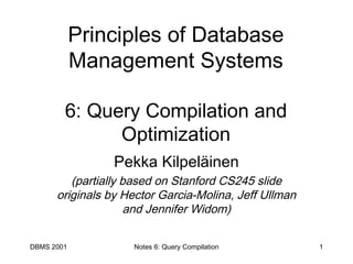 DBMS 2001 Notes 6: Query Compilation 1
Principles of Database
Management Systems
6: Query Compilation and
Optimization
Pekka Kilpeläinen
(partially based on Stanford CS245 slide
originals by Hector Garcia-Molina, Jeff Ullman
and Jennifer Widom)
 